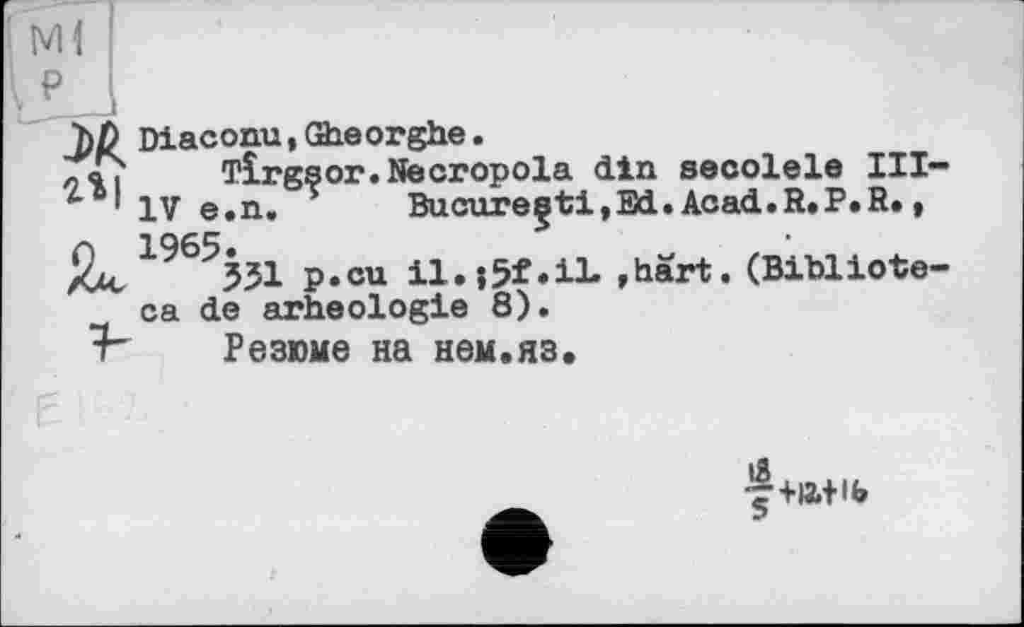 ﻿: Ml
\ ₽
hß Diaconu, Gheorghe.
Tirgsor.Necropola din secolele III-IV e.n, * Bucure^ti,Ed.Acad.R.P.R., 1^6^551 P«cu	»hart. (Bibliote-
ca de arheologie 8).
■F Резюме на нем.яз.
f+»+іь